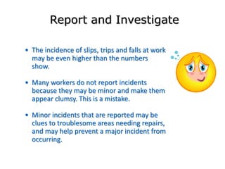 • The incidence of slips, trips and falls at work
may be even higher than the numbers
show.
• Many workers do not report incidents
because they may be minor and make them
appear clumsy. This is a mistake.
• Minor incidents that are reported may be
clues to troublesome areas needing repairs,
and may help prevent a major incident from
occurring.
Report and Investigate
 