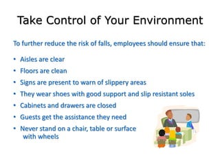 Take Control of Your Environment
To further reduce the risk of falls, employees should ensure that:
• Aisles are clear
• Floors are clean
• Signs are present to warn of slippery areas
• They wear shoes with good support and slip resistant soles
• Cabinets and drawers are closed
• Guests get the assistance they need
• Never stand on a chair, table or surface
with wheels
 