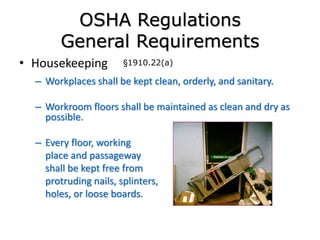 OSHA Regulations
General Requirements
• Housekeeping
– Workplaces shall be kept clean, orderly, and sanitary.
– Workroom floors shall be maintained as clean and dry as
possible.
– Every floor, working
place and passageway
shall be kept free from
protruding nails, splinters,
holes, or loose boards.
§1910.22(a)
 