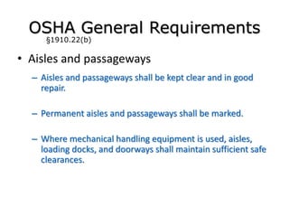 • Aisles and passageways
– Aisles and passageways shall be kept clear and in good
repair.
– Permanent aisles and passageways shall be marked.
– Where mechanical handling equipment is used, aisles,
loading docks, and doorways shall maintain sufficient safe
clearances.
OSHA General Requirements
§1910.22(b)
 