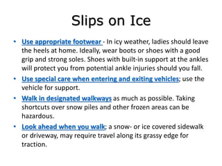 Slips on Ice
• Use appropriate footwear - In icy weather, ladies should leave
the heels at home. Ideally, wear boots or shoes with a good
grip and strong soles. Shoes with built-in support at the ankles
will protect you from potential ankle injuries should you fall.
• Use special care when entering and exiting vehicles; use the
vehicle for support.
• Walk in designated walkways as much as possible. Taking
shortcuts over snow piles and other frozen areas can be
hazardous.
• Look ahead when you walk; a snow- or ice covered sidewalk
or driveway, may require travel along its grassy edge for
traction.
 