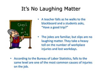 • A teacher falls as he walks to the
blackboard and a students asks,
“Have a good trip?”
• The jokes are familiar, but slips are no
laughing matter. They take a heavy
toll on the number of workplace
injuries and lost workdays.
It’s No Laughing Matter
• According to the Bureau of Labor Statistics, falls to the
same level are one of the most common causes of injuries
on the job.
 