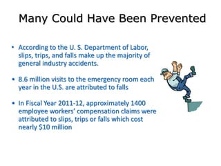 Many Could Have Been Prevented
• According to the U. S. Department of Labor,
slips, trips, and falls make up the majority of
general industry accidents.
• 8.6 million visits to the emergency room each
year in the U.S. are attributed to falls
• In Fiscal Year 2011-12, approximately 1400
employee workers’ compensation claims were
attributed to slips, trips or falls which cost
nearly $10 million
 