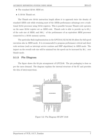 ACCIDENT REPORTING SYSTEM USING MEMS 2014-15
• The standard 32-bit ARM set.
• A 16-bit Thumb set.
The Thumb sets 16-bit instruction length allows it to approach twice the density of
standard ARM code while retaining most of the ARMs performance advantage over a tradi-
tional 16-bit processor using 16-bit registers. This is possible because Thumb code operates
on the same 32-bit register set as ARM code. Thumb code is able to provide up to 65./.
of the code size of ARM, and 160./. of the performance of an equivalent ARM processor
connected to a 16-bit memory system.
The particular ﬂash implementation in the LPC2141/42/44/46/48 allows for full speed
execution also in ARM mode. It is recommended to program performance critical and short
code sections (such as interrupt service routines and DSP algorithms) in ARM mode. The
impact on the overall code size will be minimal but the speed can be increased by 30./. over
thumb mode.
3.1.3 Pin Diagram
The ﬁgure shows the 64 pin arrangement of LPC2148. The pin packaging is done as
per the users demand. The diagram explains the internal structure of the IC and provides
the idea of interconnections.
Figure 3.2: Pin Diagram Of LPC 2148
Department of TCE, S.I.T.,Tumkur 7
 