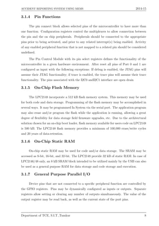 ACCIDENT REPORTING SYSTEM USING MEMS 2014-15
3.1.4 Pin Functions
The pin connect block allows selected pins of the microcontroller to have more than
one function. Conﬁguration registers control the multiplexers to allow connection between
the pin and the on chip peripherals. Peripherals should be connected to the appropriate
pins prior to being activated, and prior to any related interrupt(s) being enabled. Activity
of any enabled peripheral function that is not mapped to a related pin should be considered
undeﬁned.
The Pin Control Module with its pin select registers deﬁnes the functionality of the
microcontroller in a given hardware environment. After reset all pins of Port 0 and 1 are
conﬁgured as input with the following exceptions: If debug is enabled, the JTAG pins will
assume their JTAG functionality; if trace is enabled, the trace pins will assume their trace
functionality. The pins associated with the I2C0 andI2C1 interface are open drain
3.1.5 On-Chip Flash Memory
The LPC2148 incorporate a 512 kB ﬂash memory system. This memory may be used
for both code and data storage. Programming of the ﬂash memory may be accomplished in
several ways. It may be programmed In System via the serial port. The application program
may also erase and/or program the ﬂash while the application is running, allowing a great
degree of ﬂexibility for data storage ﬁeld ﬁrmware upgrades, etc. Due to the architectural
solution chosen for an on-chip boot loader, ﬂash memory available for users code on LPC2148
is 500 kB. The LPC2148 ﬂash memory provides a minimum of 100,000 erase/write cycles
and 20 years of data-retention.
3.1.6 On-Chip Static RAM
On-chip static RAM may be used for code and/or data storage. The SRAM may be
accessed as 8-bit, 16-bit, and 32-bit. The LPC2148 provide 32 kB of static RAM. In case of
LPC2146/48 only, an 8 kB SRAM block intended to be utilized mainly by the USB can also
be used as a general purpose RAM for data storage and code storage and execution.
3.1.7 General Purpose Parallel I/O
Device pins that are not connected to a speciﬁc peripheral function are controlled by
the GPIO registers. Pins may be dynamically conﬁgured as inputs or outputs. Separate
registers allow setting or clearing any number of outputs simultaneously. The value of the
output register may be read back, as well as the current state of the port pins.
Department of TCE, S.I.T.,Tumkur 8
 