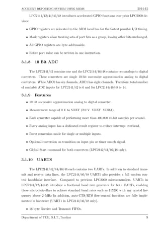 ACCIDENT REPORTING SYSTEM USING MEMS 2014-15
LPC2141/42/44/46/48 introduces accelerated GPIO functions over prior LPC2000 de-
vices:
• GPIO registers are relocated to the ARM local bus for the fastest possible I/O timing.
• Mask registers allow treating sets of port bits as a group, leaving other bits unchanged.
• All GPIO registers are byte addressable.
• Entire port value can be written in one instruction.
3.1.8 10 Bit ADC
The LPC2141/42 contains one and the LPC2144/46/48 contains two analogs to digital
converters. These converters are single 10-bit successive approximation analog to digital
converters. While ADC0 has six channels, ADC1 has eight channels. Therefore, total number
of available ADC inputs for LPC2141/42 is 6 and for LPC2144/46/48 is 14.
3.1.9 Features
• 10 bit successive approximation analog to digital converter.
• Measurement range of 0 V to VREF (2.0 V VREF VDDA).
• Each converter capable of performing more than 400,000 10-bit samples per second.
• Every analog input has a dedicated result register to reduce interrupt overhead.
• Burst conversion mode for single or multiple inputs.
• Optional conversion on transition on input pin or timer match signal.
• Global Start command for both converters (LPC2142/44/46/48 only).
3.1.10 UARTS
The LPC2141/42/44/46/48 each contains two UARTs. In addition to standard trans-
mit and receive data lines, the LPC2144/46/48 UART1 also provides a full modem con-
trol handshake interface. Compared to previous LPC2000 microcontrollers, UARTs in
LPC2141/42/44/48 introduce a fractional baud rate generator for both UARTs, enabling
these microcontrollers to achieve standard baud rates such as 115200 with any crystal fre-
quency above 2 MHz In addition, auto-CTS/RTS ﬂow-control functions are fully imple-
mented in hardware (UART1 in LPC2144/46/48 only).
• 16 byte Receive and Transmit FIFOs.
Department of TCE, S.I.T.,Tumkur 9
 