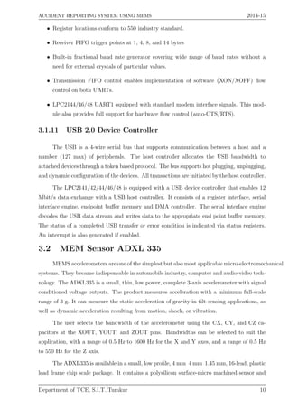 ACCIDENT REPORTING SYSTEM USING MEMS 2014-15
• Register locations conform to 550 industry standard.
• Receiver FIFO trigger points at 1, 4, 8, and 14 bytes
• Built-in fractional baud rate generator covering wide range of baud rates without a
need for external crystals of particular values.
• Transmission FIFO control enables implementation of software (XON/XOFF) ﬂow
control on both UARTs.
• LPC2144/46/48 UART1 equipped with standard modem interface signals. This mod-
ule also provides full support for hardware ﬂow control (auto-CTS/RTS).
3.1.11 USB 2.0 Device Controller
The USB is a 4-wire serial bus that supports communication between a host and a
number (127 max) of peripherals. The host controller allocates the USB bandwidth to
attached devices through a token based protocol. The bus supports hot plugging, unplugging,
and dynamic conﬁguration of the devices. All transactions are initiated by the host controller.
The LPC2141/42/44/46/48 is equipped with a USB device controller that enables 12
Mbit/s data exchange with a USB host controller. It consists of a register interface, serial
interface engine, endpoint buﬀer memory and DMA controller. The serial interface engine
decodes the USB data stream and writes data to the appropriate end point buﬀer memory.
The status of a completed USB transfer or error condition is indicated via status registers.
An interrupt is also generated if enabled.
3.2 MEM Sensor ADXL 335
MEMS accelerometers are one of the simplest but also most applicable micro-electromechanical
systems. They became indispensable in automobile industry, computer and audio-video tech-
nology. The ADXL335 is a small, thin, low power, complete 3-axis accelerometer with signal
conditioned voltage outputs. The product measures acceleration with a minimum full-scale
range of 3 g. It can measure the static acceleration of gravity in tilt-sensing applications, as
well as dynamic acceleration resulting from motion, shock, or vibration.
The user selects the bandwidth of the accelerometer using the CX, CY, and CZ ca-
pacitors at the XOUT, YOUT, and ZOUT pins. Bandwidths can be selected to suit the
application, with a range of 0.5 Hz to 1600 Hz for the X and Y axes, and a range of 0.5 Hz
to 550 Hz for the Z axis.
The ADXL335 is available in a small, low proﬁle, 4 mm 4 mm 1.45 mm, 16-lead, plastic
lead frame chip scale package. It contains a polysilicon surface-micro machined sensor and
Department of TCE, S.I.T.,Tumkur 10
 