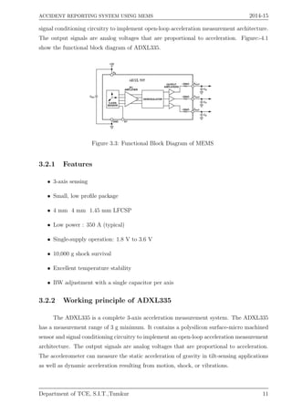 ACCIDENT REPORTING SYSTEM USING MEMS 2014-15
signal conditioning circuitry to implement open-loop acceleration measurement architecture.
The output signals are analog voltages that are proportional to acceleration. Figure:-4.1
show the functional block diagram of ADXL335.
Figure 3.3: Functional Block Diagram of MEMS
3.2.1 Features
• 3-axis sensing
• Small, low proﬁle package
• 4 mm 4 mm 1.45 mm LFCSP
• Low power : 350 A (typical)
• Single-supply operation: 1.8 V to 3.6 V
• 10,000 g shock survival
• Excellent temperature stability
• BW adjustment with a single capacitor per axis
3.2.2 Working principle of ADXL335
The ADXL335 is a complete 3-axis acceleration measurement system. The ADXL335
has a measurement range of 3 g minimum. It contains a polysilicon surface-micro machined
sensor and signal conditioning circuitry to implement an open-loop acceleration measurement
architecture. The output signals are analog voltages that are proportional to acceleration.
The accelerometer can measure the static acceleration of gravity in tilt-sensing applications
as well as dynamic acceleration resulting from motion, shock, or vibrations.
Department of TCE, S.I.T.,Tumkur 11
 