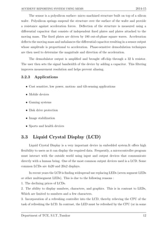 ACCIDENT REPORTING SYSTEM USING MEMS 2014-15
The sensor is a polysilicon surface- micro machined structure built on top of a silicon
wafer. Polysilicon springs suspend the structure over the surface of the wafer and provide
a resistance against acceleration forces. Deﬂection of the structure is measured using a
diﬀerential capacitor that consists of independent ﬁxed plates and plates attached to the
moving mass. The ﬁxed plates are driven by 180 out-of-phase square waves. Acceleration
deﬂects the moving mass and unbalances the diﬀerential capacitor resulting in a sensor output
whose amplitude is proportional to acceleration. Phase-sensitive demodulation techniques
are then used to determine the magnitude and direction of the acceleration.
The demodulator output is ampliﬁed and brought oﬀ-chip through a 32 k resistor.
The user then sets the signal bandwidth of the device by adding a capacitor. This ﬁltering
improves measurement resolution and helps prevent aliasing.
3.2.3 Applications
• Cost sensitive, low power, motion- and tilt-sensing applications
• Mobile devices
• Gaming systems
• Disk drive protection
• Image stabilization
• Sports and health devices
3.3 Liquid Crystal Display (LCD)
Liquid Crystal Display is a very important device in embedded system.It oﬀers high
ﬂexibility to users as it can display the required data. Frequently, a microcontroller program
must interact with the outside world using input and output devices that communicate
directly with a human being. One of the most common output devices used is a LCD. Some
common LCDs are 4x20 and 20x2 displays.
In recent years the LCD is ﬁnding widespread use replacing LEDs (seven segment LEDs
or other multisegment LEDs). This is due to the following reasons :
1. The declining prices of LCDs.
2. The ability to display numbers, characters, and graphics. This is in contrast to LEDs,
Which are limited to numbers and a few characters.
3. Incorporation of a refreshing controller into the LCD, thereby relieving the CPU of the
task of refreshing the LCD. In contrast, the LED must be refreshed by the CPU (or in some
Department of TCE, S.I.T.,Tumkur 12
 