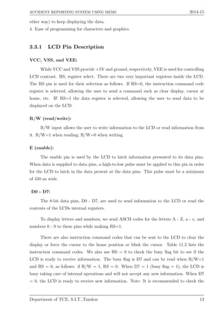 ACCIDENT REPORTING SYSTEM USING MEMS 2014-15
other way) to keep displaying the data.
4. Ease of programming for characters and graphics.
3.3.1 LCD Pin Description
VCC, VSS, and VEE:
While VCC and VSS provide +5V and ground, respectively, VEE is used for controlling
LCD contrast. RS, register select. There are two very important registers inside the LCD.
The RS pin is used for their selection as follows. If RS=0, the instruction command code
register is selected, allowing the user to send a command such as clear display, cursor at
home, etc. IF RS=1 the data register is selected, allowing the user to send data to be
displayed on the LCD.
R/W (read/write):
R/W input allows the user to write information to the LCD or read information from
it. R/W=1 when reading; R/W=0 when writing.
E (enable):
The enable pin is used by the LCD to latch information presented to its data pins.
When data is supplied to data pins, a high-to-low pulse must be applied to this pin in order
for the LCD to latch in the data present at the data pins. This pulse must be a minimum
of 450 ns wide.
D0 - D7:
The 8-bit data pins, D0 - D7, are used to send information to the LCD or read the
contents of the LCDs internal registers.
To display letters and numbers, we send ASCII codes for the letters A - Z, a - z, and
numbers 0 - 9 to these pins while making RS=1.
There are also instruction command codes that can be sent to the LCD to clear the
display or force the cursor to the home position or blink the cursor. Table 11.2 lists the
instruction command codes. We also use RS = 0 to check the busy ﬂag bit to see if the
LCD is ready to receive information. The busy ﬂag is D7 and can be read when R/W=1
and RS = 0, as follows: if R/W = 1, RS = 0. When D7 = 1 (busy ﬂag = 1), the LCD is
busy taking care of internal operations and will not accept any new information. When D7
= 0, the LCD is ready to receive new information. Note: It is recommended to check the
Department of TCE, S.I.T.,Tumkur 13
 