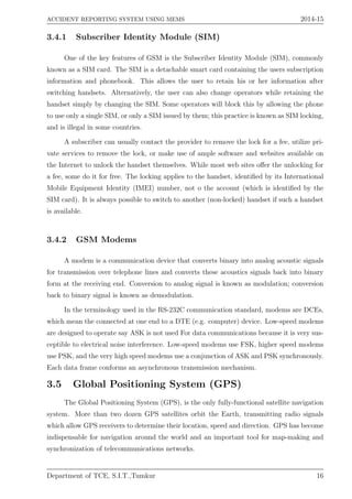 ACCIDENT REPORTING SYSTEM USING MEMS 2014-15
3.4.1 Subscriber Identity Module (SIM)
One of the key features of GSM is the Subscriber Identity Module (SIM), commonly
known as a SIM card. The SIM is a detachable smart card containing the users subscription
information and phonebook. This allows the user to retain his or her information after
switching handsets. Alternatively, the user can also change operators while retaining the
handset simply by changing the SIM. Some operators will block this by allowing the phone
to use only a single SIM, or only a SIM issued by them; this practice is known as SIM locking,
and is illegal in some countries.
A subscriber can usually contact the provider to remove the lock for a fee, utilize pri-
vate services to remove the lock, or make use of ample software and websites available on
the Internet to unlock the handset themselves. While most web sites oﬀer the unlocking for
a fee, some do it for free. The locking applies to the handset, identiﬁed by its International
Mobile Equipment Identity (IMEI) number, not o the account (which is identiﬁed by the
SIM card). It is always possible to switch to another (non-locked) handset if such a handset
is available.
3.4.2 GSM Modems
A modem is a communication device that converts binary into analog acoustic signals
for transmission over telephone lines and converts these acoustics signals back into binary
form at the receiving end. Conversion to analog signal is known as modulation; conversion
back to binary signal is known as demodulation.
In the terminology used in the RS-232C communication standard, modems are DCEs,
which mean the connected at one end to a DTE (e.g. computer) device. Low-speed modems
are designed to operate say ASK is not used For data communications because it is very sus-
ceptible to electrical noise interference. Low-speed modems use FSK, higher speed modems
use PSK, and the very high speed modems use a conjunction of ASK and PSK synchronously.
Each data frame conforms an asynchronous transmission mechanism.
3.5 Global Positioning System (GPS)
The Global Positioning System (GPS), is the only fully-functional satellite navigation
system. More than two dozen GPS satellites orbit the Earth, transmitting radio signals
which allow GPS receivers to determine their location, speed and direction. GPS has become
indispensable for navigation around the world and an important tool for map-making and
synchronization of telecommunications networks.
Department of TCE, S.I.T.,Tumkur 16
 