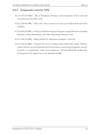 ACCIDENT REPORTING SYSTEM USING MEMS 2014-15
3.5.3 Frequencies used by GPS
• L1 (1575.42 MHz) - Mix of Navigation Message, coarse-acquisition (C/A) code and
encrypted precision P(Y) code.
• L2 (1227.60 MHz) - P(Y) code, and a second C/A code on the Block II-R and newer
satellites.
• L3 (1381.05 MHz) - Used by the Defense Support Program to signal detection of missile
launches, nuclear detonations, and other high-energy infrared events.
• L4 (1841.40 MHz) - Being studied for additional ionospheric correction.
• L5 (1176.45 MHz) - Proposed for use as a civilian safety-of-life (SoL) signal. This fre-
quency falls into an internationally protected range for aeronautical navigation, promis-
ing little or no interference under all circumstances. The ﬁrst Block IIF satellite that
would provide this signal is set to be launched in 2008.
Department of TCE, S.I.T.,Tumkur 18
 