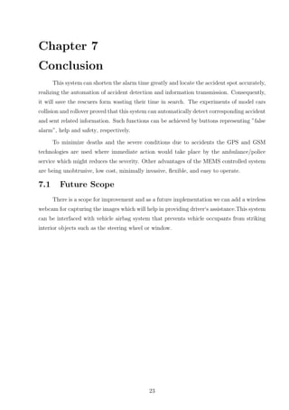 Chapter 7
Conclusion
This system can shorten the alarm time greatly and locate the accident spot accurately,
realizing the automation of accident detection and information transmission. Consequently,
it will save the rescuers form wasting their time in search. The experiments of model cars
collision and rollover proved that this system can automatically detect corresponding accident
and sent related information. Such functions can be achieved by buttons representing ”false
alarm”, help and safety, respectively.
To minimize deaths and the severe conditions due to accidents the GPS and GSM
technologies are used where immediate action would take place by the ambulance/police
service which might reduces the severity. Other advantages of the MEMS controlled system
are being unobtrusive, low cost, minimally invasive, ﬂexible, and easy to operate.
7.1 Future Scope
There is a scope for improvement and as a future implementation we can add a wireless
webcam for capturing the images which will help in providing driver‘s assistance.This system
can be interfaced with vehicle airbag system that prevents vehicle occupants from striking
interior objects such as the steering wheel or window.
23
 
