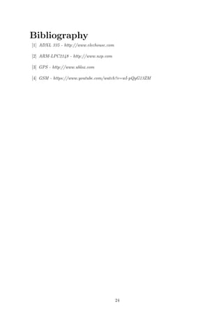 Bibliography
[1] ADXL 335 - http://www.elechouse.com
[2] ARM-LPC2148 - http://www.nxp.com
[3] GPS - http://www.ublox.com
[4] GSM - https://www.youtube.com/watch?v=wI-pQyG13ZM
24
 