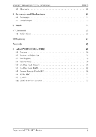 ACCIDENT REPORTING SYSTEM USING MEMS 2014-15
4.3 Flowcharts . . . . . . . . . . . . . . . . . . . . . . . . . . . . . . . . . . . . . 20
5 Advantages and Disadvantages 21
5.1 Advantages . . . . . . . . . . . . . . . . . . . . . . . . . . . . . . . . . . . . 21
5.2 Disadvantages . . . . . . . . . . . . . . . . . . . . . . . . . . . . . . . . . . . 21
6 Result 22
7 Conclusion 23
7.1 Future Scope . . . . . . . . . . . . . . . . . . . . . . . . . . . . . . . . . . . 23
Bibliography 24
Appendix 25
8 ARM PROCESSOR LPC2148 26
8.1 Features . . . . . . . . . . . . . . . . . . . . . . . . . . . . . . . . . . . . . . 26
8.2 Architectural Overview . . . . . . . . . . . . . . . . . . . . . . . . . . . . . . 28
8.3 Pin Diagram . . . . . . . . . . . . . . . . . . . . . . . . . . . . . . . . . . . . 29
8.4 Pin Functions . . . . . . . . . . . . . . . . . . . . . . . . . . . . . . . . . . . 30
8.5 On-Chip Flash Memory . . . . . . . . . . . . . . . . . . . . . . . . . . . . . 30
8.6 On-Chip Static RAM . . . . . . . . . . . . . . . . . . . . . . . . . . . . . . . 30
8.7 General Purpose Parallel I/O . . . . . . . . . . . . . . . . . . . . . . . . . . 30
8.8 10 Bit ADC . . . . . . . . . . . . . . . . . . . . . . . . . . . . . . . . . . . . 31
8.9 UARTS . . . . . . . . . . . . . . . . . . . . . . . . . . . . . . . . . . . . . . 31
8.10 USB 2.0 Device Controller . . . . . . . . . . . . . . . . . . . . . . . . . . . . 32
Department of TCE, S.I.T.,Tumkur iii
 