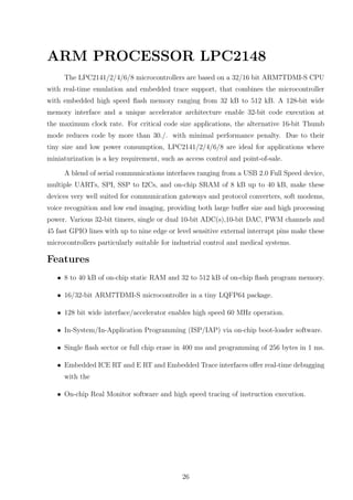 ARM PROCESSOR LPC2148
The LPC2141/2/4/6/8 microcontrollers are based on a 32/16 bit ARM7TDMI-S CPU
with real-time emulation and embedded trace support, that combines the microcontroller
with embedded high speed ﬂash memory ranging from 32 kB to 512 kB. A 128-bit wide
memory interface and a unique accelerator architecture enable 32-bit code execution at
the maximum clock rate. For critical code size applications, the alternative 16-bit Thumb
mode reduces code by more than 30./. with minimal performance penalty. Due to their
tiny size and low power consumption, LPC2141/2/4/6/8 are ideal for applications where
miniaturization is a key requirement, such as access control and point-of-sale.
A blend of serial communications interfaces ranging from a USB 2.0 Full Speed device,
multiple UARTs, SPI, SSP to I2Cs, and on-chip SRAM of 8 kB up to 40 kB, make these
devices very well suited for communication gateways and protocol converters, soft modems,
voice recognition and low end imaging, providing both large buﬀer size and high processing
power. Various 32-bit timers, single or dual 10-bit ADC(s),10-bit DAC, PWM channels and
45 fast GPIO lines with up to nine edge or level sensitive external interrupt pins make these
microcontrollers particularly suitable for industrial control and medical systems.
Features
• 8 to 40 kB of on-chip static RAM and 32 to 512 kB of on-chip ﬂash program memory.
• 16/32-bit ARM7TDMI-S microcontroller in a tiny LQFP64 package.
• 128 bit wide interface/accelerator enables high speed 60 MHz operation.
• In-System/In-Application Programming (ISP/IAP) via on-chip boot-loader software.
• Single ﬂash sector or full chip erase in 400 ms and programming of 256 bytes in 1 ms.
• Embedded ICE RT and E RT and Embedded Trace interfaces oﬀer real-time debugging
with the
• On-chip Real Monitor software and high speed tracing of instruction execution.
26
 