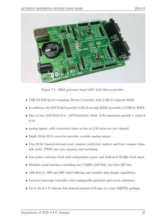 ACCIDENT REPORTING SYSTEM USING MEMS 2014-15
Figure 7.1: ARM processor based LPC 2148 Microcontroller
• USB 2.0 Full Speed compliant Device Controller with 2 kB of endpoint RAM.
• In addition, the LPC2146/8 provide 8 kB of on-chip RAM accessible to USB by DMA.
• One or two (LPC2141/2 vs. LPC2144/6/8) 10-bit A/D converters provide a total of
6/14
• analog inputs, with conversion times as low as 2.44 micro sec per channel.
• Single 10-bit D/A converter provides variable analog output.
• Two 32-bit timers/external event counters (with four capture and four compare chan-
nels each), PWM unit (six outputs) and watchdog.
• Low power real-time clock with independent power and dedicated 32 kHz clock input.
• Multiple serial interfaces including two UARTs (16C550), two Fast I2C-bus
• (400 kbit/s), SPI and SSP with buﬀering and variable data length capabilities.
• Vectored interrupt controller with conﬁgurable priorities and vector addresses.
• Up to 45 of 5 V tolerant fast general purpose I/O pins in a tiny LQFP64 package.
Department of TCE, S.I.T.,Tumkur 27
 