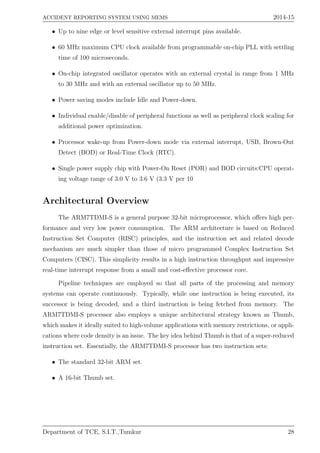 ACCIDENT REPORTING SYSTEM USING MEMS 2014-15
• Up to nine edge or level sensitive external interrupt pins available.
• 60 MHz maximum CPU clock available from programmable on-chip PLL with settling
time of 100 microseconds.
• On-chip integrated oscillator operates with an external crystal in range from 1 MHz
to 30 MHz and with an external oscillator up to 50 MHz.
• Power saving modes include Idle and Power-down.
• Individual enable/disable of peripheral functions as well as peripheral clock scaling for
additional power optimization.
• Processor wake-up from Power-down mode via external interrupt, USB, Brown-Out
Detect (BOD) or Real-Time Clock (RTC).
• Single power supply chip with Power-On Reset (POR) and BOD circuits:CPU operat-
ing voltage range of 3.0 V to 3.6 V (3.3 V per 10
Architectural Overview
The ARM7TDMI-S is a general purpose 32-bit microprocessor, which oﬀers high per-
formance and very low power consumption. The ARM architecture is based on Reduced
Instruction Set Computer (RISC) principles, and the instruction set and related decode
mechanism are much simpler than those of micro programmed Complex Instruction Set
Computers (CISC). This simplicity results in a high instruction throughput and impressive
real-time interrupt response from a small and cost-eﬀective processor core.
Pipeline techniques are employed so that all parts of the processing and memory
systems can operate continuously. Typically, while one instruction is being executed, its
successor is being decoded, and a third instruction is being fetched from memory. The
ARM7TDMI-S processor also employs a unique architectural strategy known as Thumb,
which makes it ideally suited to high-volume applications with memory restrictions, or appli-
cations where code density is an issue. The key idea behind Thumb is that of a super-reduced
instruction set. Essentially, the ARM7TDMI-S processor has two instruction sets:
• The standard 32-bit ARM set.
• A 16-bit Thumb set.
Department of TCE, S.I.T.,Tumkur 28
 