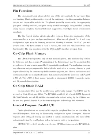 ACCIDENT REPORTING SYSTEM USING MEMS 2014-15
Pin Functions
The pin connect block allows selected pins of the microcontroller to have more than
one function. Conﬁguration registers control the multiplexers to allow connection between
the pin and the on chip peripherals. Peripherals should be connected to the appropriate
pins prior to being activated, and prior to any related interrupt(s) being enabled. Activity
of any enabled peripheral function that is not mapped to a related pin should be considered
undeﬁned.
The Pin Control Module with its pin select registers deﬁnes the functionality of the
microcontroller in a given hardware environment. After reset all pins of Port 0 and 1 are
conﬁgured as input with the following exceptions: If debug is enabled, the JTAG pins will
assume their JTAG functionality; if trace is enabled, the trace pins will assume their trace
functionality. The pins associated with the I2C0 andI2C1 interface are open drain
On-Chip Flash Memory
The LPC2148 incorporate a 512 kB ﬂash memory system. This memory may be used
for both code and data storage. Programming of the ﬂash memory may be accomplished in
several ways. It may be programmed In System via the serial port. The application program
may also erase and/or program the ﬂash while the application is running, allowing a great
degree of ﬂexibility for data storage ﬁeld ﬁrmware upgrades, etc. Due to the architectural
solution chosen for an on-chip boot loader, ﬂash memory available for users code on LPC2148
is 500 kB. The LPC2148 ﬂash memory provides a minimum of 100,000 erase/write cycles
and 20 years of data-retention.
On-Chip Static RAM
On-chip static RAM may be used for code and/or data storage. The SRAM may be
accessed as 8-bit, 16-bit, and 32-bit. The LPC2148 provide 32 kB of static RAM. In case of
LPC2146/48 only, an 8 kB SRAM block intended to be utilized mainly by the USB can also
be used as a general purpose RAM for data storage and code storage and execution.
General Purpose Parallel I/O
Device pins that are not connected to a speciﬁc peripheral function are controlled by
the GPIO registers. Pins may be dynamically conﬁgured as inputs or outputs. Separate
registers allow setting or clearing any number of outputs simultaneously. The value of the
output register may be read back, as well as the current state of the port pins.
LPC2141/42/44/46/48 introduces accelerated GPIO functions over prior LPC2000 de-
vices:
Department of TCE, S.I.T.,Tumkur 30
 