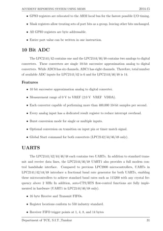 ACCIDENT REPORTING SYSTEM USING MEMS 2014-15
• GPIO registers are relocated to the ARM local bus for the fastest possible I/O timing.
• Mask registers allow treating sets of port bits as a group, leaving other bits unchanged.
• All GPIO registers are byte addressable.
• Entire port value can be written in one instruction.
10 Bit ADC
The LPC2141/42 contains one and the LPC2144/46/48 contains two analogs to digital
converters. These converters are single 10-bit successive approximation analog to digital
converters. While ADC0 has six channels, ADC1 has eight channels. Therefore, total number
of available ADC inputs for LPC2141/42 is 6 and for LPC2144/46/48 is 14.
Features
• 10 bit successive approximation analog to digital converter.
• Measurement range of 0 V to VREF (2.0 V VREF VDDA).
• Each converter capable of performing more than 400,000 10-bit samples per second.
• Every analog input has a dedicated result register to reduce interrupt overhead.
• Burst conversion mode for single or multiple inputs.
• Optional conversion on transition on input pin or timer match signal.
• Global Start command for both converters (LPC2142/44/46/48 only).
UARTS
The LPC2141/42/44/46/48 each contains two UARTs. In addition to standard trans-
mit and receive data lines, the LPC2144/46/48 UART1 also provides a full modem con-
trol handshake interface. Compared to previous LPC2000 microcontrollers, UARTs in
LPC2141/42/44/48 introduce a fractional baud rate generator for both UARTs, enabling
these microcontrollers to achieve standard baud rates such as 115200 with any crystal fre-
quency above 2 MHz In addition, auto-CTS/RTS ﬂow-control functions are fully imple-
mented in hardware (UART1 in LPC2144/46/48 only).
• 16 byte Receive and Transmit FIFOs.
• Register locations conform to 550 industry standard.
• Receiver FIFO trigger points at 1, 4, 8, and 14 bytes
Department of TCE, S.I.T.,Tumkur 31
 