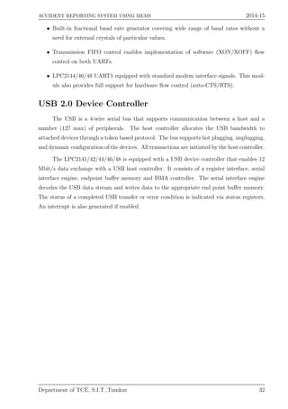 ACCIDENT REPORTING SYSTEM USING MEMS 2014-15
• Built-in fractional baud rate generator covering wide range of baud rates without a
need for external crystals of particular values.
• Transmission FIFO control enables implementation of software (XON/XOFF) ﬂow
control on both UARTs.
• LPC2144/46/48 UART1 equipped with standard modem interface signals. This mod-
ule also provides full support for hardware ﬂow control (auto-CTS/RTS).
USB 2.0 Device Controller
The USB is a 4-wire serial bus that supports communication between a host and a
number (127 max) of peripherals. The host controller allocates the USB bandwidth to
attached devices through a token based protocol. The bus supports hot plugging, unplugging,
and dynamic conﬁguration of the devices. All transactions are initiated by the host controller.
The LPC2141/42/44/46/48 is equipped with a USB device controller that enables 12
Mbit/s data exchange with a USB host controller. It consists of a register interface, serial
interface engine, endpoint buﬀer memory and DMA controller. The serial interface engine
decodes the USB data stream and writes data to the appropriate end point buﬀer memory.
The status of a completed USB transfer or error condition is indicated via status registers.
An interrupt is also generated if enabled.
Department of TCE, S.I.T.,Tumkur 32
 