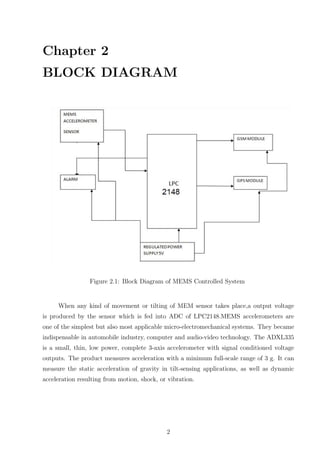 Chapter 2
BLOCK DIAGRAM
Figure 2.1: Block Diagram of MEMS Controlled System
When any kind of movement or tilting of MEM sensor takes place,a output voltage
is produced by the sensor which is fed into ADC of LPC2148.MEMS accelerometers are
one of the simplest but also most applicable micro-electromechanical systems. They became
indispensable in automobile industry, computer and audio-video technology. The ADXL335
is a small, thin, low power, complete 3-axis accelerometer with signal conditioned voltage
outputs. The product measures acceleration with a minimum full-scale range of 3 g. It can
measure the static acceleration of gravity in tilt-sensing applications, as well as dynamic
acceleration resulting from motion, shock, or vibration.
2
 