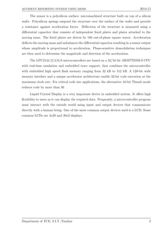 ACCIDENT REPORTING SYSTEM USING MEMS 2014-15
The sensor is a polysilicon surface- micromachined structure built on top of a silicon
wafer. Polysilicon springs suspend the structure over the surface of the wafer and provide
a resistance against acceleration forces. Deﬂection of the structure is measured using a
diﬀerential capacitor that consists of independent ﬁxed plates and plates attached to the
moving mass. The ﬁxed plates are driven by 180 out-of-phase square waves. Acceleration
deﬂects the moving mass and unbalances the diﬀerential capacitor resulting in a sensor output
whose amplitude is proportional to acceleration. Phase-sensitive demodulation techniques
are then used to determine the magnitude and direction of the acceleration.
The LPC2141/2/4/6/8 microcontrollers are based on a 32/16 bit ARM7TDMI-S CPU
with real-time emulation and embedded trace support, that combines the microcontroller
with embedded high speed ﬂash memory ranging from 32 kB to 512 kB. A 128-bit wide
memory interface and a unique accelerator architecture enable 32-bit code execution at the
maximum clock rate. For critical code size applications, the alternative 16-bit Thumb mode
reduces code by more than 30
Liquid Crystal Display is a very important device in embedded system. It oﬀers high
ﬂexibility to users as it can display the required data. Frequently, a microcontroller program
must interact with the outside world using input and output devices that communicate
directly with a human being. One of the most common output devices used is a LCD. Some
common LCDs are 4x20 and 20x2 displays.
Department of TCE, S.I.T.,Tumkur 3
 
