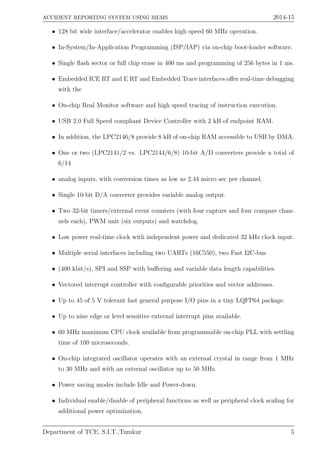 ACCIDENT REPORTING SYSTEM USING MEMS 2014-15
• 128 bit wide interface/accelerator enables high speed 60 MHz operation.
• In-System/In-Application Programming (ISP/IAP) via on-chip boot-loader software.
• Single ﬂash sector or full chip erase in 400 ms and programming of 256 bytes in 1 ms.
• Embedded ICE RT and E RT and Embedded Trace interfaces oﬀer real-time debugging
with the
• On-chip Real Monitor software and high speed tracing of instruction execution.
• USB 2.0 Full Speed compliant Device Controller with 2 kB of endpoint RAM.
• In addition, the LPC2146/8 provide 8 kB of on-chip RAM accessible to USB by DMA.
• One or two (LPC2141/2 vs. LPC2144/6/8) 10-bit A/D converters provide a total of
6/14
• analog inputs, with conversion times as low as 2.44 micro sec per channel.
• Single 10-bit D/A converter provides variable analog output.
• Two 32-bit timers/external event counters (with four capture and four compare chan-
nels each), PWM unit (six outputs) and watchdog.
• Low power real-time clock with independent power and dedicated 32 kHz clock input.
• Multiple serial interfaces including two UARTs (16C550), two Fast I2C-bus
• (400 kbit/s), SPI and SSP with buﬀering and variable data length capabilities.
• Vectored interrupt controller with conﬁgurable priorities and vector addresses.
• Up to 45 of 5 V tolerant fast general purpose I/O pins in a tiny LQFP64 package.
• Up to nine edge or level sensitive external interrupt pins available.
• 60 MHz maximum CPU clock available from programmable on-chip PLL with settling
time of 100 microseconds.
• On-chip integrated oscillator operates with an external crystal in range from 1 MHz
to 30 MHz and with an external oscillator up to 50 MHz.
• Power saving modes include Idle and Power-down.
• Individual enable/disable of peripheral functions as well as peripheral clock scaling for
additional power optimization.
Department of TCE, S.I.T.,Tumkur 5
 