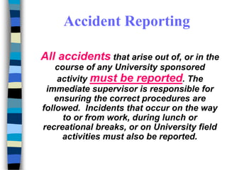 All accidents that arise out of, or in the
course of any University sponsored
activity must be reported. The
immediate supervisor is responsible for
ensuring the correct procedures are
followed. Incidents that occur on the way
to or from work, during lunch or
recreational breaks, or on University field
activities must also be reported.
Accident Reporting
 
