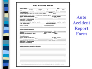 AUTO ACCIDENT REPORT
Driver's Name: ________________________________________________ DOB: _________
Last Name, First Name MI M/D/Y
SSN: _ _ _ - _ _ - _ _ _ _ Driver's License No. _______________ State: __________
Your Department: _______________________________ Address: _____________________
Telephone Number, where you may be reached: Office ___________ Home : _______________
Rental Vehicle: __ Yes __ No If, yes, Rental Company/Agency: _______________________
Vehicle Identification Number: ____________________________ Lic Plate Number: ________
Year: ___________________ Make: _________________________ Model: ______________
Description of Injuries, if any: ___________________________________________________
Damages to Your Vehicle: _______________________________________________________
Were Police/DPS Notified ___ Yes ___ No Were Pictures Taken: ___ Yes ___ No
If yes, Officer's Name: ___________________________ Report or File Number: __________________
Date of Accident: _________________ LOCATION OF ACCIDENT: ____________________
______________________________________________________________
OTHER PERSON(S) INVOLVED
Name: ________________________________________________ DOB: ______________
Address: _______________________________ Driver's License Number: ________________
How may we contact you: Work: __________ Home ___________ Other: _____________
VEHICLE INVOLVED
Vehicle Identification Number: ____________________________ Lic Plate Number: ________
Year: ___________________ Make: _________________________ Model: ______________
Insurance Carrier: _______________________________ Policy Number: ________________
Description of Injuries, if any: ___________________________________________________
Damages to Your Vehicle: _______________________________________________________
____________________________________________________________________________
NARRATIVE REPORT/SUMMARY OF ACCIDENT:
________________________________________________________________________________
________________________________________________________________________________
________________________________________________________________________________
________________________________________________________________________________
________________________________________________________________________________
________________________________________________________________________________
________________________________________________________________________________
________________________________________________________________________________
________________________________________________________________________________
________________________________________________________________________________
________________________________________________________________________________
________________________________________________________________________________
________________________________________________________________________________
If you have any questions, please contact Linda Oliver at (214) 768-2807, Risk Management Office Box 750231, Dallas TX 75275-0231
Auto
Accident
Report
Form
 