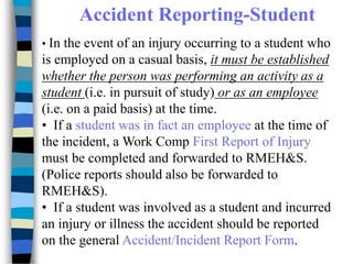 Accident Reporting-Student
• In the event of an injury occurring to a student who
is employed on a casual basis, it must be established
whether the person was performing an activity as a
student (i.e. in pursuit of study) or as an employee
(i.e. on a paid basis) at the time.
• If a student was in fact an employee at the time of
the incident, a Work Comp First Report of Injury
must be completed and forwarded to RMEH&S.
(Police reports should also be forwarded to
RMEH&S).
• If a student was involved as a student and incurred
an injury or illness the accident should be reported
on the general Accident/Incident Report Form.
 