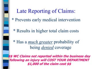 * Prevents early medical intervention
* Results in higher total claim costs
* Has a much greater probability of
being denied coverage
Late Reporting of Claims:
$$ WC Claims not reported within the business day
following an injury will COST YOUR DEPARTMENT
$1,000 of the claim cost $$
 