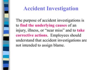 Accident Investigation
The purpose of accident investigations is
to find the underlying causes of an
injury, illness, or “near miss” and to take
corrective actions. Employees should
understand that accident investigations are
not intended to assign blame.
 