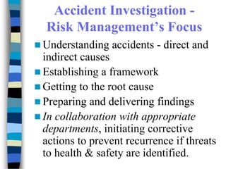 Accident Investigation -
Risk Management’s Focus
 Understanding accidents - direct and
indirect causes
 Establishing a framework
 Getting to the root cause
 Preparing and delivering findings
 In collaboration with appropriate
departments, initiating corrective
actions to prevent recurrence if threats
to health & safety are identified.
 