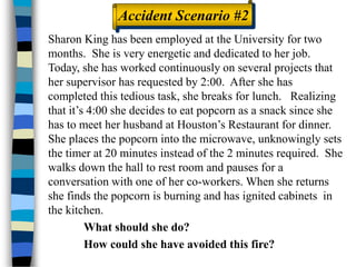 Sharon King has been employed at the University for two
months. She is very energetic and dedicated to her job.
Today, she has worked continuously on several projects that
her supervisor has requested by 2:00. After she has
completed this tedious task, she breaks for lunch. Realizing
that it’s 4:00 she decides to eat popcorn as a snack since she
has to meet her husband at Houston’s Restaurant for dinner.
She places the popcorn into the microwave, unknowingly sets
the timer at 20 minutes instead of the 2 minutes required. She
walks down the hall to rest room and pauses for a
conversation with one of her co-workers. When she returns
she finds the popcorn is burning and has ignited cabinets in
the kitchen.
What should she do?
How could she have avoided this fire?
Accident Scenario #2
 