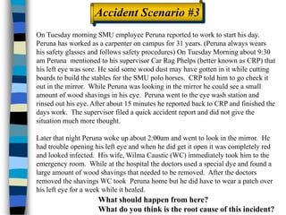 Accident Scenario #3
On Tuesday morning SMU employee Peruna reported to work to start his day.
Peruna has worked as a carpenter on campus for 31 years. (Peruna always wears
his safety glasses and follows safety procedures) On Tuesday Morning about 9:30
am Peruna mentioned to his supervisor Car Rag Phelps (better known as CRP) that
his left eye was sore. He said some wood dust may have gotten in it while cutting
boards to build the stables for the SMU polo horses. CRP told him to go check it
out in the mirror. While Peruna was looking in the mirror he could see a small
amount of wood shavings in his eye. Peruna went to the eye wash station and
rinsed out his eye. After about 15 minutes he reported back to CRP and finished the
days work. The supervisor filed a quick accident report and did not give the
situation much more thought.
Later that night Peruna woke up about 2:00am and went to look in the mirror. He
had trouble opening his left eye and when he did get it open it was completely red
and looked infected. His wife, Wilma Caustic (WC) immediately took him to the
emergency room. While at the hospital the doctors used a special dye and found a
large amount of wood shavings that needed to be removed. After the doctors
removed the shavings WC took Peruna home but he did have to wear a patch over
his left eye for a week while it healed.
What should happen from here?
What do you think is the root cause of this incident?
 