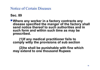 Notice of Certain Diseases
10
Sec. 89
 Where any worker in a factory contracts any
disease specified the manger of the factory shall
send notice thereof to such authorities and in
such form and within such time as may be
prescribed.
(1)If any medical practitioner fails to
comply witty the provisions of sub section
(2)he shall be punishable with fine which
may extend to one thousand Rupees
 