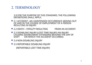 2. TERMINOLOGY
11
2.0 FOR THE PURPOSE OF THIS STANDARD, THE FOLLOWING
DEFINITIONS SHALL APPLY.
 2.1 ACCIDENT –AN UNINTENDED OCCURRENCE ARISING OUT
OF AND IN THE COURSE OF EMPLOYMENT OF A PERSON
RESULTING IN INJURY.
 2.2 DEATH – FATALITY RESULTING FROM AN ACCIDENT.
 2.3 DISABLING INJURY (LOST TIME INJURY) AN INJURY
CAUSING DISABLEMENT EXTENDING BEYOND THE DAY OF
SHIFT ON WHICH THE ACCIDENT OCCURRED.
 2.4 NON-DISABLING INJURY
 2.5 REPORTABLE DISABLING INJURY
(REPORTABLE LOST TIME INJURY)
 