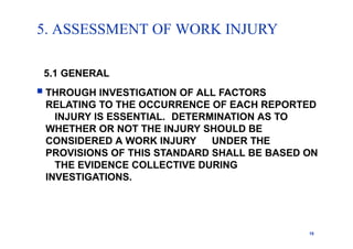 5. ASSESSMENT OF WORK INJURY
15
5.1 GENERAL
 THROUGH INVESTIGATION OF ALL FACTORS
RELATING TO THE OCCURRENCE OF EACH REPORTED
INJURY IS ESSENTIAL. DETERMINATION AS TO
WHETHER OR NOT THE INJURY SHOULD BE
CONSIDERED A WORK INJURY UNDER THE
PROVISIONS OF THIS STANDARD SHALL BE BASED ON
THE EVIDENCE COLLECTIVE DURING
INVESTIGATIONS.
 
