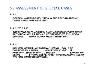 5.2 ASSESSMENT OF SPECIAL CASES
17
 5.2.1
GENERAL – BEFORE INCLUSION IN THE RECORD SPECIAL
CASES SHOULD BE ASSESSED.
 5.2.2 TO 5.2.15
ARE INTENDED TO ASSIST IN SUCH ASSESSMENT BUT THESE
PROVISIONS RULES SHOULD NOT BE USED TO EXCLUDE A
GENUINE WORK INJURY FROM THE RECORD
 5.2.2
INGUINAL HERNIA - AN INGUINAL HERNIA SHALL BE
CONSIDERED A WORK INJURY ONLY IF IT IS
PRECIPITATED BY IN IMPACT, SUDDEN EFFORT, OR
SERVE STRAIN, MEETS, AFTER INVESTIGATIONS, ALL OF
THE FOLLOWING CONDITIONS:-
 