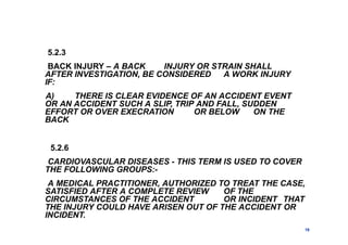 5.2.3
BACK INJURY – A BACK INJURY OR STRAIN SHALL
AFTER INVESTIGATION, BE CONSIDERED A WORK INJURY
IF:
A) THERE IS CLEAR EVIDENCE OF AN ACCIDENT EVENT
OR AN ACCIDENT SUCH A SLIP, TRIP AND FALL, SUDDEN
EFFORT OR OVER EXECRATION OR BELOW ON THE
BACK
5.2.6
CARDIOVASCULAR DISEASES - THIS TERM IS USED TO COVER
THE FOLLOWING GROUPS:-
A MEDICAL PRACTITIONER, AUTHORIZED TO TREAT THE CASE,
SATISFIED AFTER A COMPLETE REVIEW OF THE
CIRCUMSTANCES OF THE ACCIDENT OR INCIDENT THAT
THE INJURY COULD HAVE ARISEN OUT OF THE ACCIDENT OR
INCIDENT.
19
 