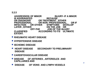 5.2.5
AGGRESSION OF MINOR INJURY- IF A MINOR
IS AGGRAVATED BECAUSE
OR DIAGNOSIS OR TREATMENT , EITHER
PROFESSIONAL OR NON- PROFESSIONAL, OR IF
INFECTION OR OTHER SYMPTOMS DEVELOP
LATER , EITHER ON THE JOB OR
OFF-THE JOB OF THE INJURY
CLASSIFIED ACCORDING TO ITS ULTIMATE
EXTENT.
 RHEUMATIC HEART DISEASE
 HYPERTENSIVE DISEASE
 ISCHEMIC DISEASE
 HEART DISEASE SECONDARY TO PRELIMINARY
DISEASE
 CAREBTOVASCULAR DISEASE
 DISEASE OF ARTERIES , ARTERIOLES AND
CAPILLARIES AND
 DISEASE OF VEINS AND LYMPH VESSELS
21
 
