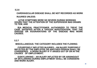 5.2.6
CARDIVASCULAR DISEASE SHALL BE NOT RECORDED AS WORK
INJURIES UNLESS:
A)THE SYMPTOMS WERE SO SEVERS DURING WORKING
HOURS THAT THE ATTENTION OF THE SUPERVISOR WAS DRAWN
TO TEM; AND
B)A MEDICAL PRACTITIONER, AUTHORIZED TO TREAT THE
CASE, SATISFIED AFTER A THOUGH INVESTIGATION, THAT THE
DISEASE OR AGGRAVATIONS OF THE DISEASE WAS WORK
CAUSED.
5.2.7
MISCELLANEOUS- THE CATEGORY INCLUDES THE FLOWING:
C)PURPOSELY INFLICTED INJURIES – AN INJURY PURPOSELY
INFLICTED BY THE EMPLOYEE OR ANOTHER PERSON SHALL BE
CONSIDERED A WORK INJURY IF IT ARISES OUT OF OR IN THE
CAUSES OF EMPLOYMENT;
D)SKYLARKING – AN INJURY INFLICTED BY OR ARISINGOUT
OF SKYLARKING DURING EMPLOYMENT SHALL BE CONSIDERS
AND WORK INJURY.
22
 