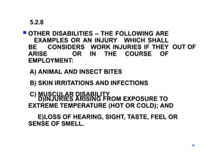 5.2.8
 OTHER DISABILITIES – THE FOLLOWING ARE
EXAMPLES OR AN INJURY WHICH SHALL
BE CONSIDERS WORK INJURIES IF THEY
ARISE OR IN THE COURSE OF
EMPLOYMENT:
A) ANIMAL AND INSECT BITES
B) SKIN IRRITATIONS AND INFECTIONS
C) MUSCULAR DISABILITY
23
OUT OF
D)INJURIES ARISING FROM EXPOSURE TO
EXTREME TEMPERATURE (HOT OR COLD); AND
E)LOSS OF HEARING, SIGHT, TASTE, FEEL OR
SENSE OF SMELL.
 