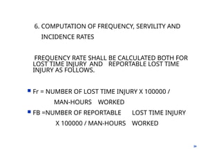 6. COMPUTATION OF FREQUENCY, SERVILITY AND
INCIDENCE RATES
24
FREQUENCY RATE SHALL BE CALCULATED BOTH FOR
LOST TIME INJURY AND REPORTABLE LOST TIME
INJURY AS FOLLOWS.
 Fr = NUMBER OF LOST TIME INJURY X 100000 /
MAN-HOURS WORKED
 FB =NUMBER OF REPORTABLE LOST TIME INJURY
X 100000 / MAN-HOURS WORKED
 