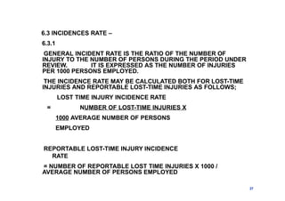 6.3 INCIDENCES RATE –
6.3.1
GENERAL INCIDENT RATE IS THE RATIO OF THE NUMBER OF
INJURY TO THE NUMBER OF PERSONS DURING THE PERIOD UNDER
REVIEW. IT IS EXPRESSED AS THE NUMBER OF INJURIES
PER 1000 PERSONS EMPLOYED.
THE INCIDENCE RATE MAY BE CALCULATED BOTH FOR LOST-TIME
INJURIES AND REPORTABLE LOST-TIME INJURIES AS FOLLOWS;
LOST TIME INJURY INCIDENCE RATE
= NUMBER OF LOST-TIME INJURIES X
1000 AVERAGE NUMBER OF PERSONS
EMPLOYED
REPORTABLE LOST-TIME INJURY INCIDENCE
RATE
= NUMBER OF REPORTABLE LOST TIME INJURIES X 1000 /
AVERAGE NUMBER OF PERSONS EMPLOYED
27
 