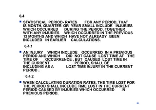 6.4
 STATISTICAL PERIOD- RATES FOR ANY PERIOD, THAT
IS MONTH, QUARTER OR YEAR SMALL INCLUDE INJURIES
WHICH OCCURRED DURING THE PERIOD, TOGETHER
WITH ANY INJURIES WHICH OCCURRED IN THE PREVIOUS
12 MONTHS AND WHICH HAVE NOT ALREADY BEEN
INCLUDED IN EARLIER CALCULATIONS.
6.4.1
 AN INJURY WHICH INCLUDE OCCURRED IN A PREVIOUS
PERIOD AND WHICH DID NOT CAUSE LOST TIME AT THE
TIME OF OCCURRENCE , BUT CAUSED LOST TIME IN
THE CURRENT PERIOD, SHALL BE
INCLUDING AS A LOST TIME INJURY IN THE CURRENT
PERIOD .
6.4.2
 WHEN CALCULATING DURATION RATES, THE TIME LOST FOR
THE PERIOD SHALL INCLUDE TIME LOST IN THE CURRENT
PERIOD CAUSED BY INJURIES WHICH OCCURRED IN
PREVIOUS PERIOD.
28
 