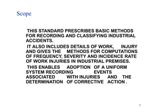 Scope
3
THIS STANDARD PRESCRIBES BASIC METHODS
FOR RECORDING AND CLASSIFYING INDUSTRIAL
ACCIDENTS.
IT ALSO INCLUDES DETAILS OF WORK, INJURY
AND GIVES THE METHODS FOR COMPUTATIONS
OF FREQUENCY, SEVERITY AND INCIDENCE RATE
OF WORK INJURIES IN INDUSTRIAL PREMISES.
THIS ENABLES ADOPTION OF A UNIFORM
SYSTEM RECORDING EVENTS
ASSOCIATED WITH INJURIES AND THE
DETERMINATION OF CORRECTIVE ACTION .
 