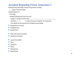 Accident Reporting Forms Annexture-1
40
National Thermal Power Station Corporation Limited
……….Super Thermal Power
Project/Station To
In charge
Hospital /Dispensary and First unit
Subject:- Accident of Shri/Smt……………………………………………………...............
Shri/Smt. _--------- is referred to your hospital for treatment .
The details of the injured and incidents areas below
 Designation of injury :
 Employee No.:-
 Department :
 Date and time of accident :
 details of accidents :
 cause of accident:
 Date :-
 Signature
 Name
 Designation
 Department
 