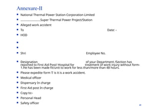 Annexure-II
41
 National Thermal Power Station Corporation Limited
 …………………….Super Thermal Power Project/Station
 Alleged work accident
 To
 HOD

Date: -

 Shri Employee No.
 Designation of your Department /Section has
reported to First Aid Post/ Hospital for treatment of work injury without form-
1.He has been made fit/unit to work for less than/more than 48 hours.
 Please expedite form ‘I’ is it is a work accident.
 Medical officer
 Dispensary In charge
 First Aid post In charge
 Copy to:-
 Personal Head
 Safety officer
 